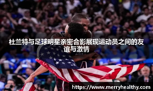 杜兰特与足球明星亲密合影展现运动员之间的友谊与激情