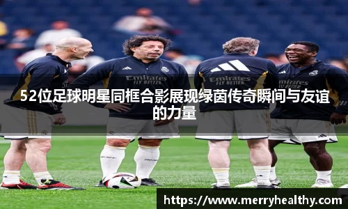52位足球明星同框合影展现绿茵传奇瞬间与友谊的力量